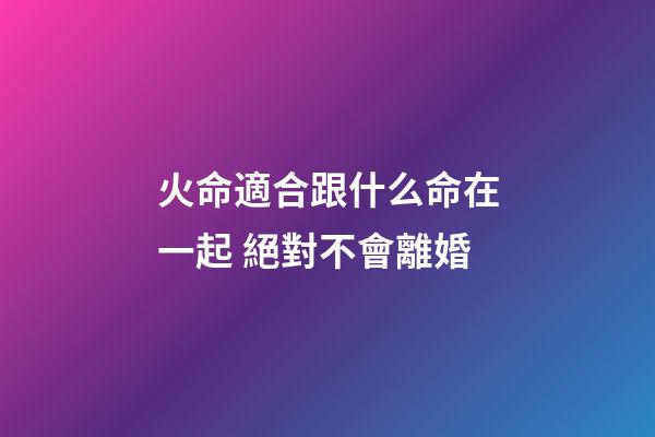 火命適合跟什么命在一起 絕對不會離婚